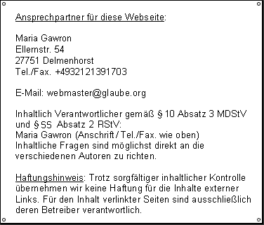 Impressum: Maria Gawron,
  Ellernstr. 54, 27751 Delmenhorst,
  Tel./Fax: +4932121391703,
  E-Mail: webmaster (AT) glaube.org,
  Inhaltlich Verantwortlicher gem&auml;&szlig; &sect; 10 Absatz 3 MDStV / § 55 Absatz 2 RStV: Maria Gawron (Anschrift und Kontaktdaten wie oben) Inhaltliche Fragen sind m&ouml;glichst direkt an die verschiedenen Autoren zu richten.